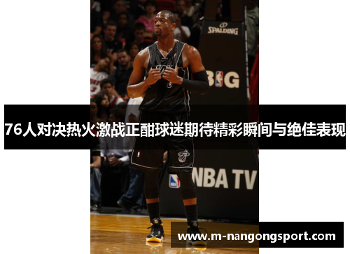76人对决热火激战正酣球迷期待精彩瞬间与绝佳表现